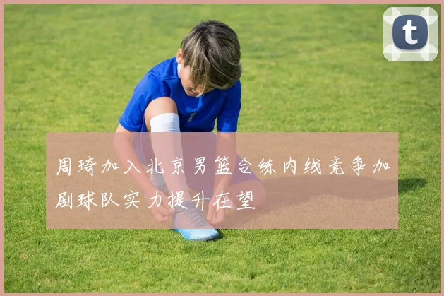 周琦加入北京男篮合练内线竞争加剧球队实力提升在望