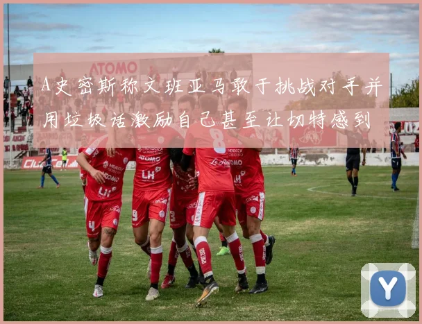 A史密斯称文班亚马敢于挑战对手并用垃圾话激励自己甚至让切特感到压力