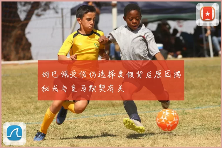 姆巴佩受伤仍选择度假背后原因揭秘或与皇马默契有关