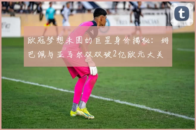欧冠梦想未圆的巨星身价揭秘：姆巴佩与亚马尔双双破2亿欧元大关