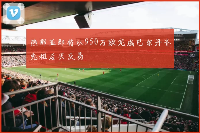 热那亚即将以950万欧完成巴尔丹齐先租后买交易