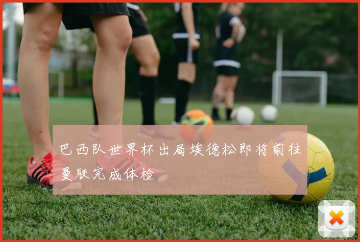 巴西队世界杯出局埃德松即将前往曼联完成体检