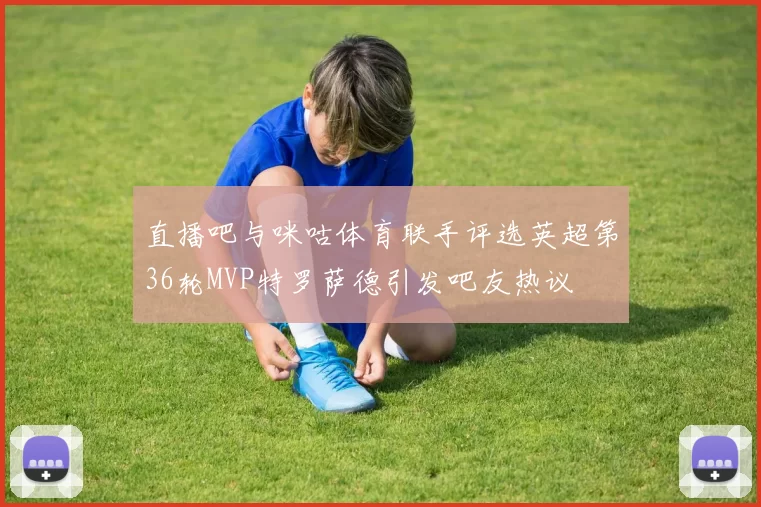 直播吧与咪咕体育联手评选英超第36轮MVP特罗萨德引发吧友热议