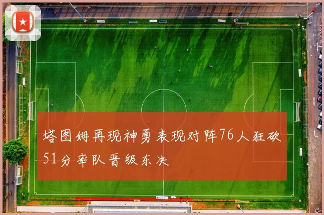 塔图姆再现神勇表现对阵76人狂砍51分率队晋级东决