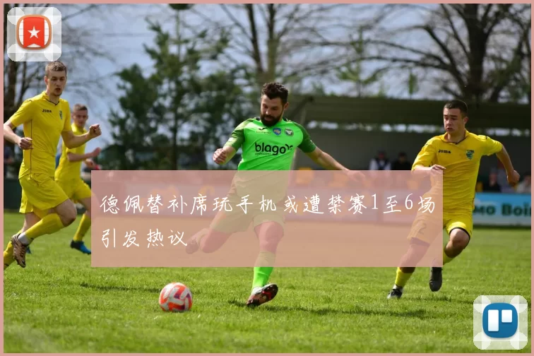 德佩替补席玩手机或遭禁赛1至6场引发热议