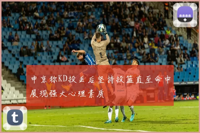 申京称KD投丢后坚持投篮直至命中展现强大心理素质