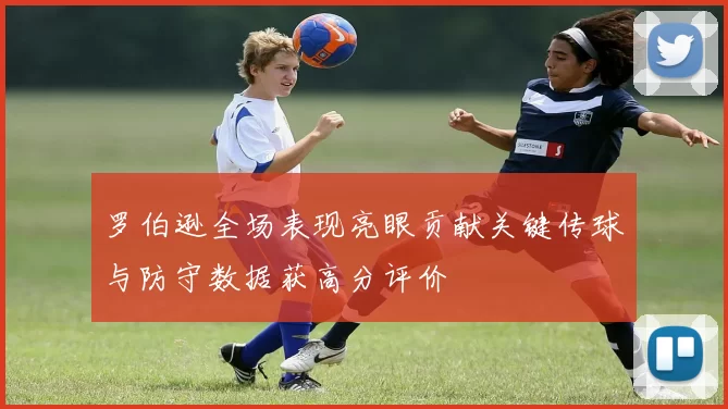 罗伯逊全场表现亮眼贡献关键传球与防守数据获高分评价
