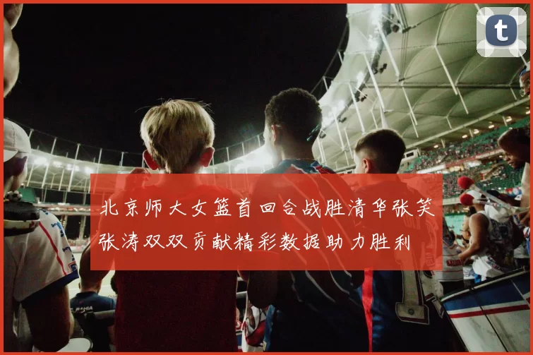 北京师大女篮首回合战胜清华张笑张涛双双贡献精彩数据助力胜利