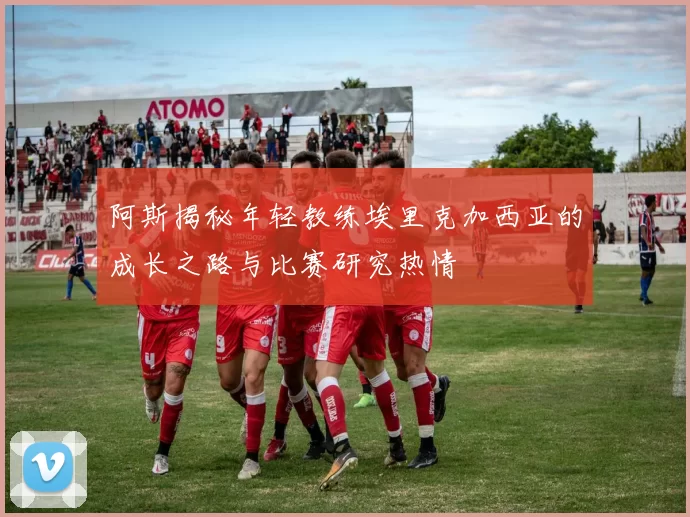 阿斯揭秘年轻教练埃里克加西亚的成长之路与比赛研究热情