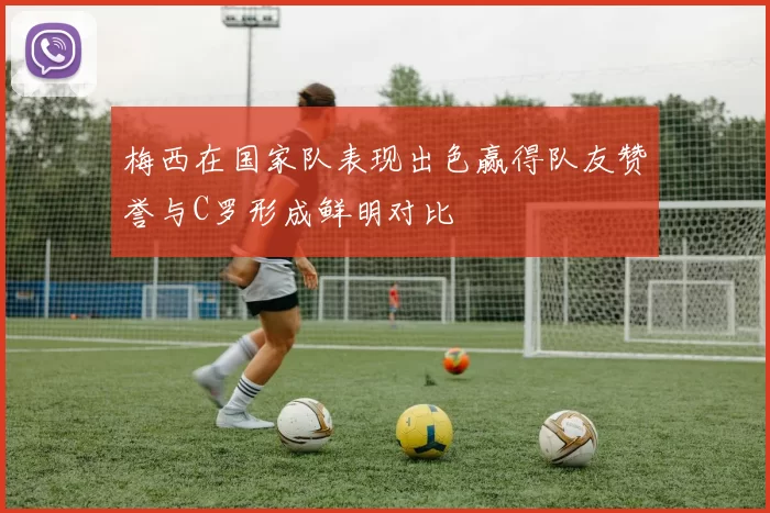 梅西在国家队表现出色赢得队友赞誉与C罗形成鲜明对比
