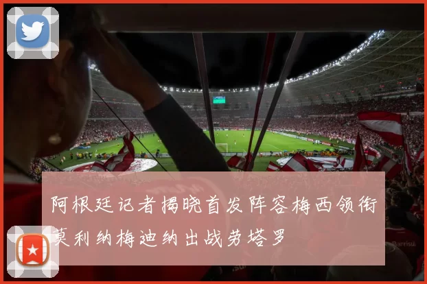 阿根廷记者揭晓首发阵容梅西领衔莫利纳梅迪纳出战劳塔罗