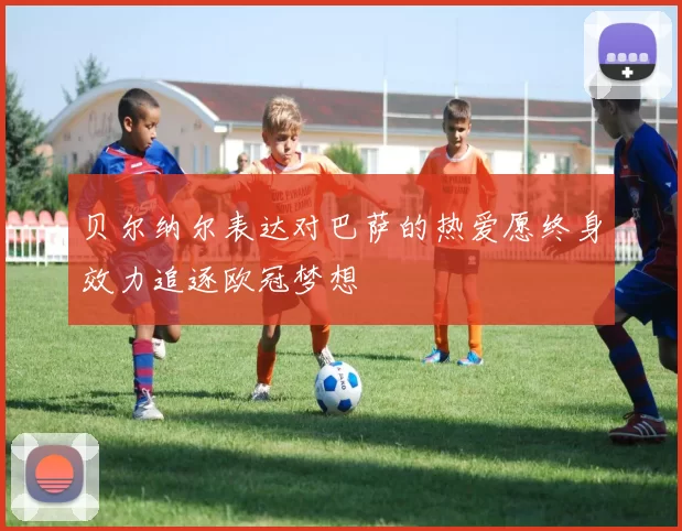 贝尔纳尔表达对巴萨的热爱愿终身效力追逐欧冠梦想