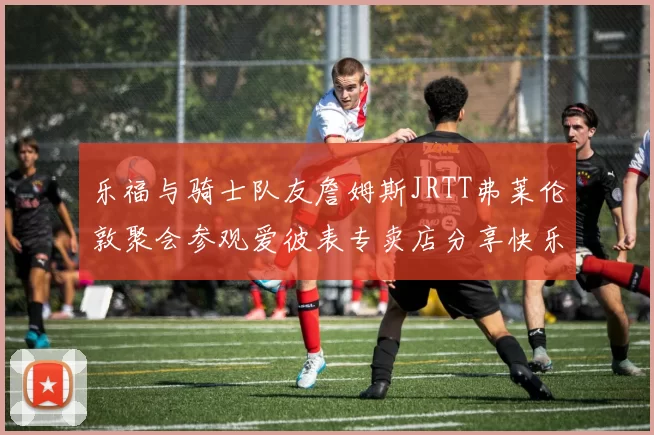 乐福与骑士队友詹姆斯JRTT弗莱伦敦聚会参观爱彼表专卖店分享快乐时光