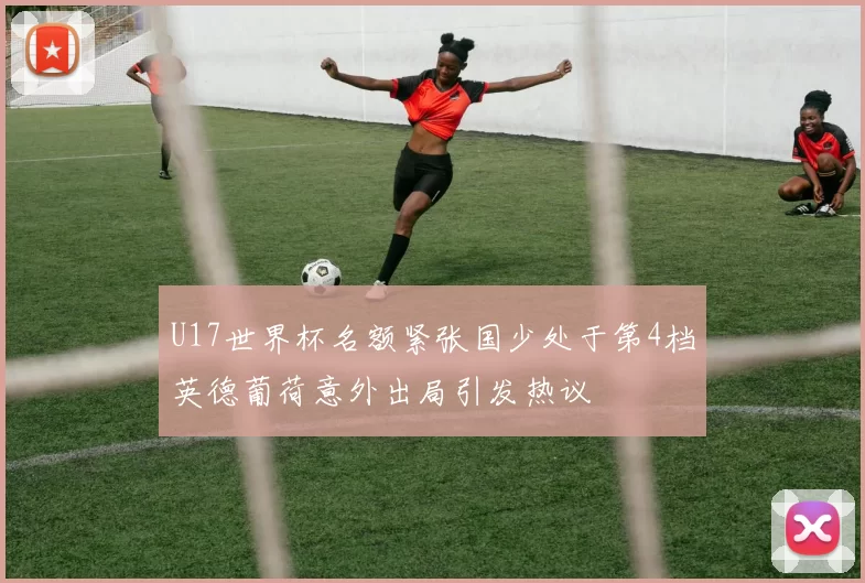 U17世界杯名额紧张国少处于第4档英德葡荷意外出局引发热议
