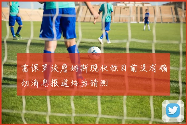 富保罗谈詹姆斯现状称目前没有确切消息报道均为猜测