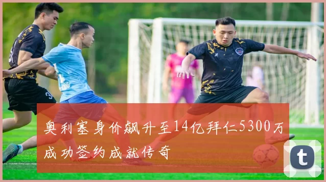 奥利塞身价飙升至14亿拜仁5300万成功签约成就传奇