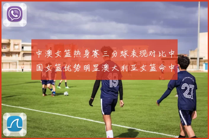 中澳女篮热身赛三分球表现对比中国女篮优势明显澳大利亚女篮命中率低下