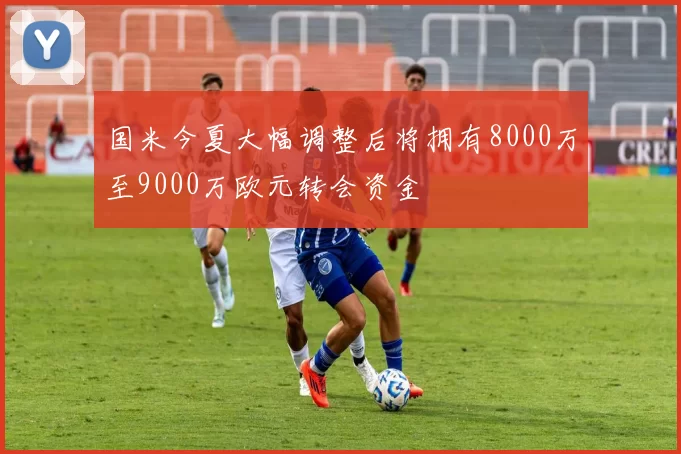 国米今夏大幅调整后将拥有8000万至9000万欧元转会资金