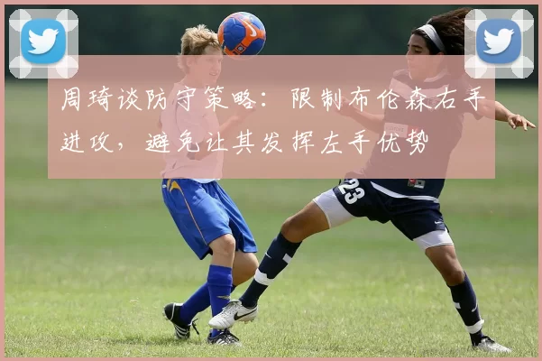 周琦谈防守策略：限制布伦森右手进攻，避免让其发挥左手优势