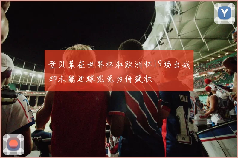 登贝莱在世界杯和欧洲杯19场出战却未能进球究竟为何疲软