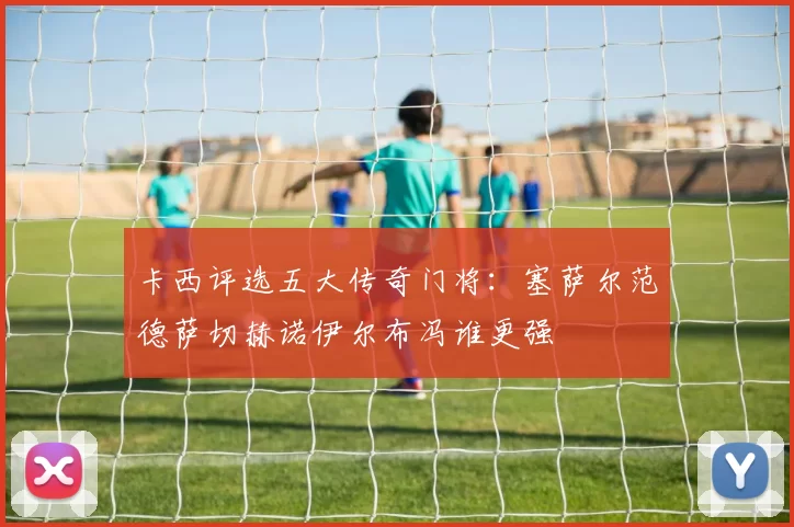 卡西评选五大传奇门将：塞萨尔范德萨切赫诺伊尔布冯谁更强