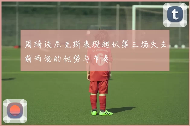 周琦谈尼克斯表现起伏第三场失去前两场的优势与节奏