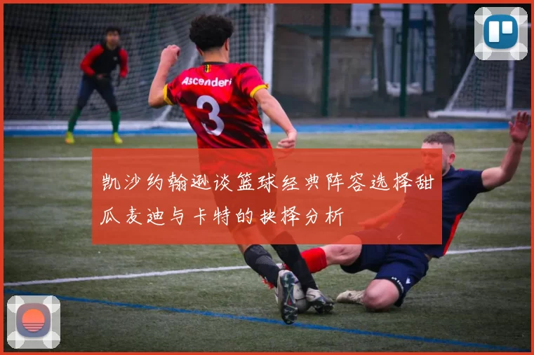 凯沙约翰逊谈篮球经典阵容选择甜瓜麦迪与卡特的抉择分析