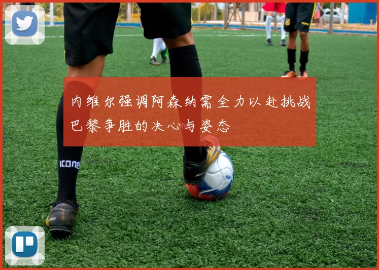 内维尔强调阿森纳需全力以赴挑战巴黎争胜的决心与姿态
