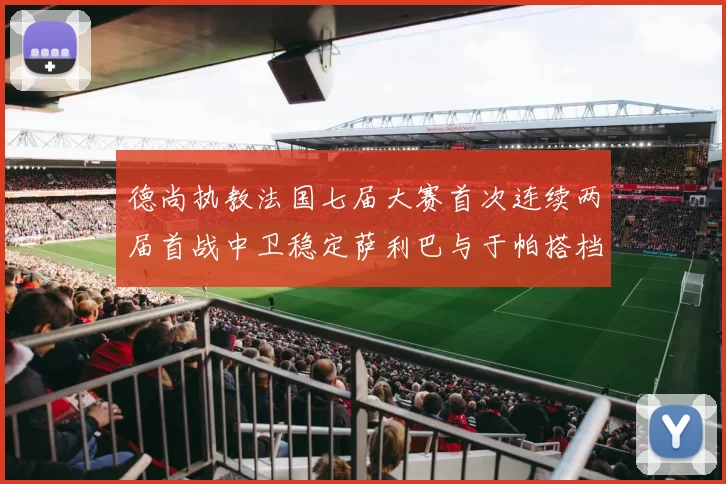 德尚执教法国七届大赛首次连续两届首战中卫稳定萨利巴与于帕搭档