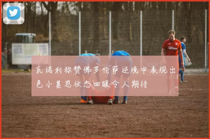 瓦诺利称赞佛罗伦萨逆境中表现出色小基恩状态回暖令人期待