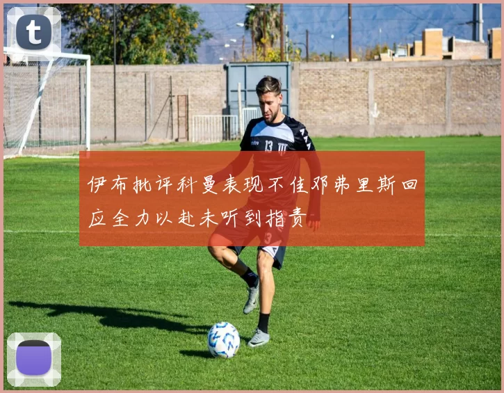 伊布批评科曼表现不佳邓弗里斯回应全力以赴未听到指责