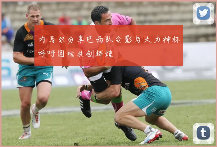 内马尔分享巴西队合影与大力神杯呼吁团结共创辉煌