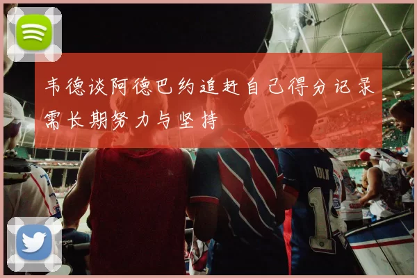 韦德谈阿德巴约追赶自己得分记录需长期努力与坚持