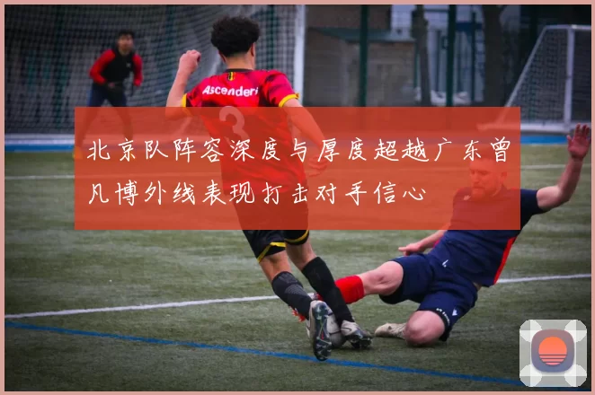 北京队阵容深度与厚度超越广东曾凡博外线表现打击对手信心