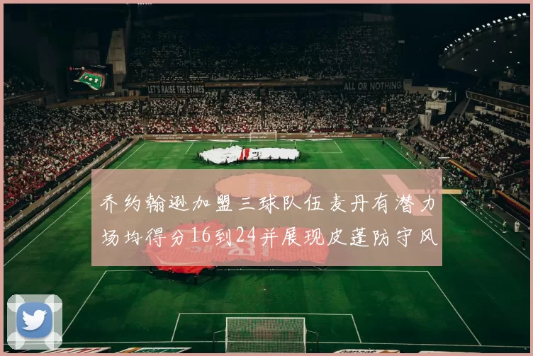 乔约翰逊加盟三球队伍麦丹有潜力场均得分16到24并展现皮蓬防守风范