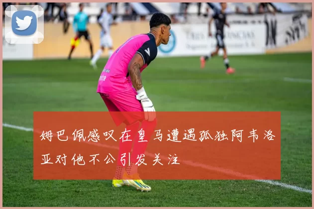 姆巴佩感叹在皇马遭遇孤独阿韦洛亚对他不公引发关注