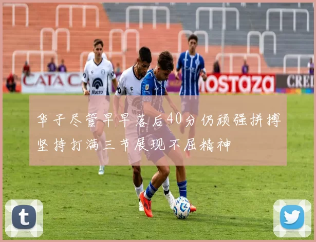 华子尽管早早落后40分仍顽强拼搏坚持打满三节展现不屈精神