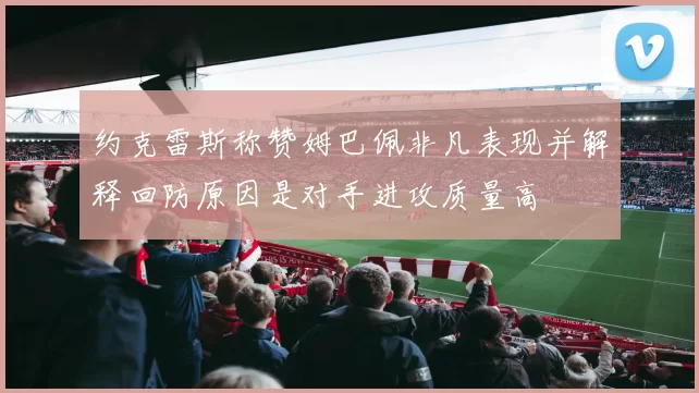 约克雷斯称赞姆巴佩非凡表现并解释回防原因是对手进攻质量高