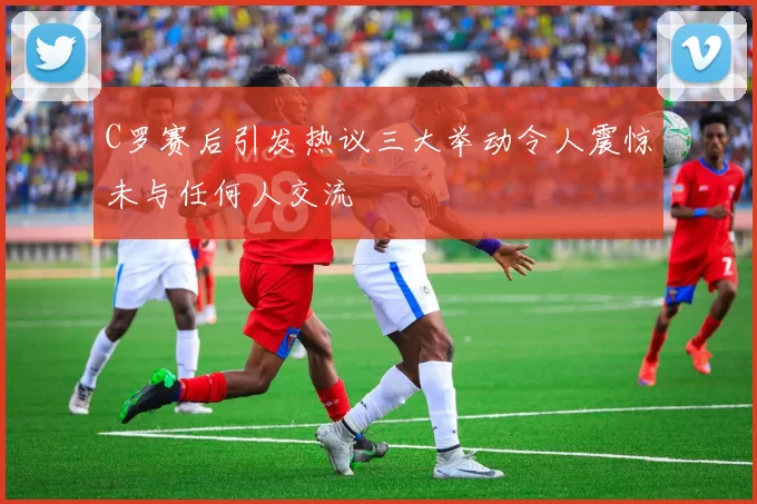 C罗赛后引发热议三大举动令人震惊未与任何人交流